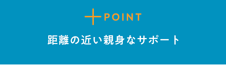 POINT1 距離の近い親身なサポート