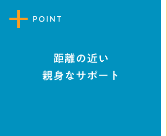 POINT1 距離の近い親身なサポート